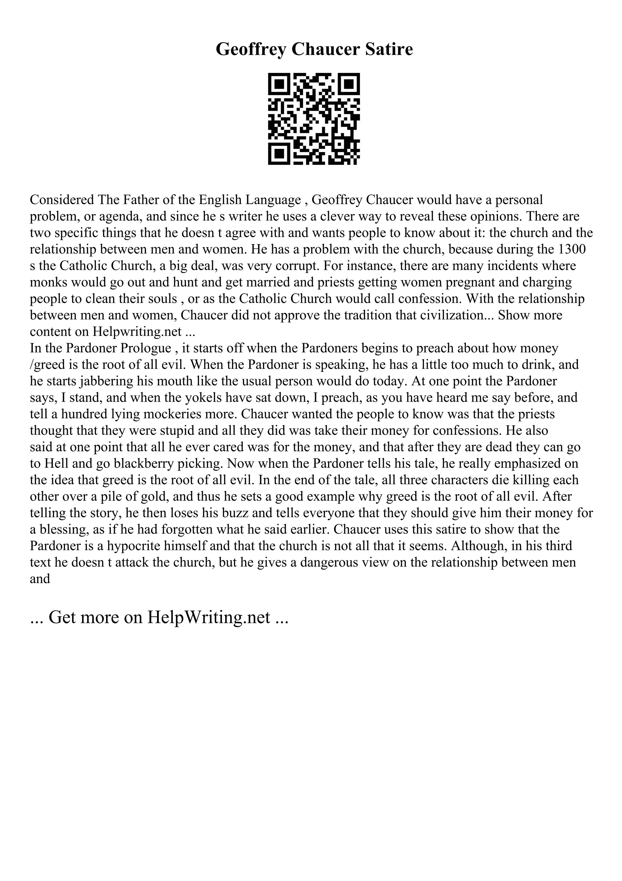 Geoffrey Chaucer Satire
Considered The Father of the English Language , Geoffrey Chaucer would have a personal
problem, or agenda, and since he s writer he uses a clever way to reveal these opinions. There are
two specific things that he doesn t agree with and wants people to know about it: the church and the
relationship between men and women. He has a problem with the church, because during the 1300
s the Catholic Church, a big deal, was very corrupt. For instance, there are many incidents where
monks would go out and hunt and get married and priests getting women pregnant and charging
people to clean their souls , or as the Catholic Church would call confession. With the relationship
between men and women, Chaucer did not approve the tradition that civilization... Show more
content on Helpwriting.net ...
In the Pardoner Prologue , it starts off when the Pardoners begins to preach about how money
/greed is the root of all evil. When the Pardoner is speaking, he has a little too much to drink, and
he starts jabbering his mouth like the usual person would do today. At one point the Pardoner
says, I stand, and when the yokels have sat down, I preach, as you have heard me say before, and
tell a hundred lying mockeries more. Chaucer wanted the people to know was that the priests
thought that they were stupid and all they did was take their money for confessions. He also
said at one point that all he ever cared was for the money, and that after they are dead they can go
to Hell and go blackberry picking. Now when the Pardoner tells his tale, he really emphasized on
the idea that greed is the root of all evil. In the end of the tale, all three characters die killing each
other over a pile of gold, and thus he sets a good example why greed is the root of all evil. After
telling the story, he then loses his buzz and tells everyone that they should give him their money for
a blessing, as if he had forgotten what he said earlier. Chaucer uses this satire to show that the
Pardoner is a hypocrite himself and that the church is not all that it seems. Although, in his third
text he doesn t attack the church, but he gives a dangerous view on the relationship between men
and
... Get more on HelpWriting.net ...
 