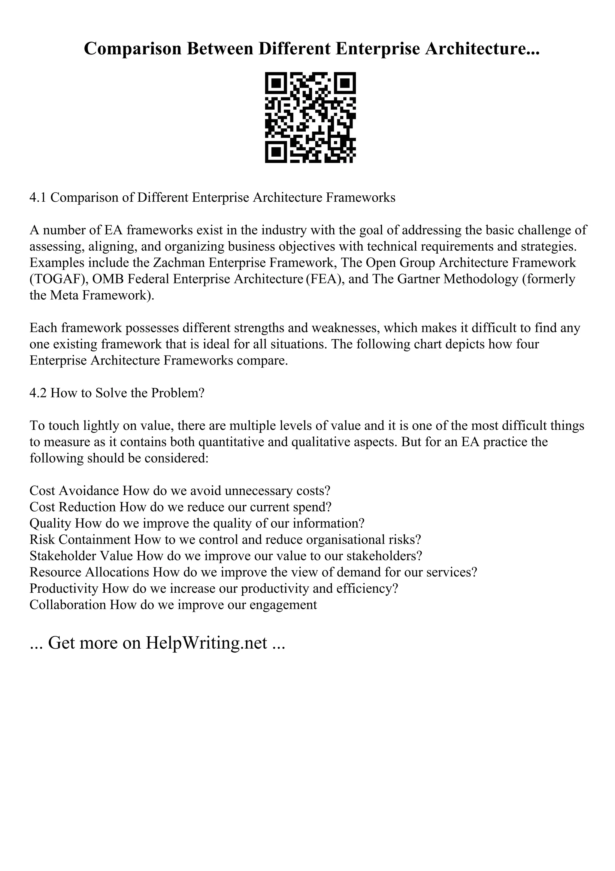 Comparison Between Different Enterprise Architecture...
4.1 Comparison of Different Enterprise Architecture Frameworks
A number of EA frameworks exist in the industry with the goal of addressing the basic challenge of
assessing, aligning, and organizing business objectives with technical requirements and strategies.
Examples include the Zachman Enterprise Framework, The Open Group Architecture Framework
(TOGAF), OMB Federal Enterprise Architecture (FEA), and The Gartner Methodology (formerly
the Meta Framework).
Each framework possesses different strengths and weaknesses, which makes it difficult to find any
one existing framework that is ideal for all situations. The following chart depicts how four
Enterprise Architecture Frameworks compare.
4.2 How to Solve the Problem?
To touch lightly on value, there are multiple levels of value and it is one of the most difficult things
to measure as it contains both quantitative and qualitative aspects. But for an EA practice the
following should be considered:
Cost Avoidance How do we avoid unnecessary costs?
Cost Reduction How do we reduce our current spend?
Quality How do we improve the quality of our information?
Risk Containment How to we control and reduce organisational risks?
Stakeholder Value How do we improve our value to our stakeholders?
Resource Allocations How do we improve the view of demand for our services?
Productivity How do we increase our productivity and efficiency?
Collaboration How do we improve our engagement
... Get more on HelpWriting.net ...
 