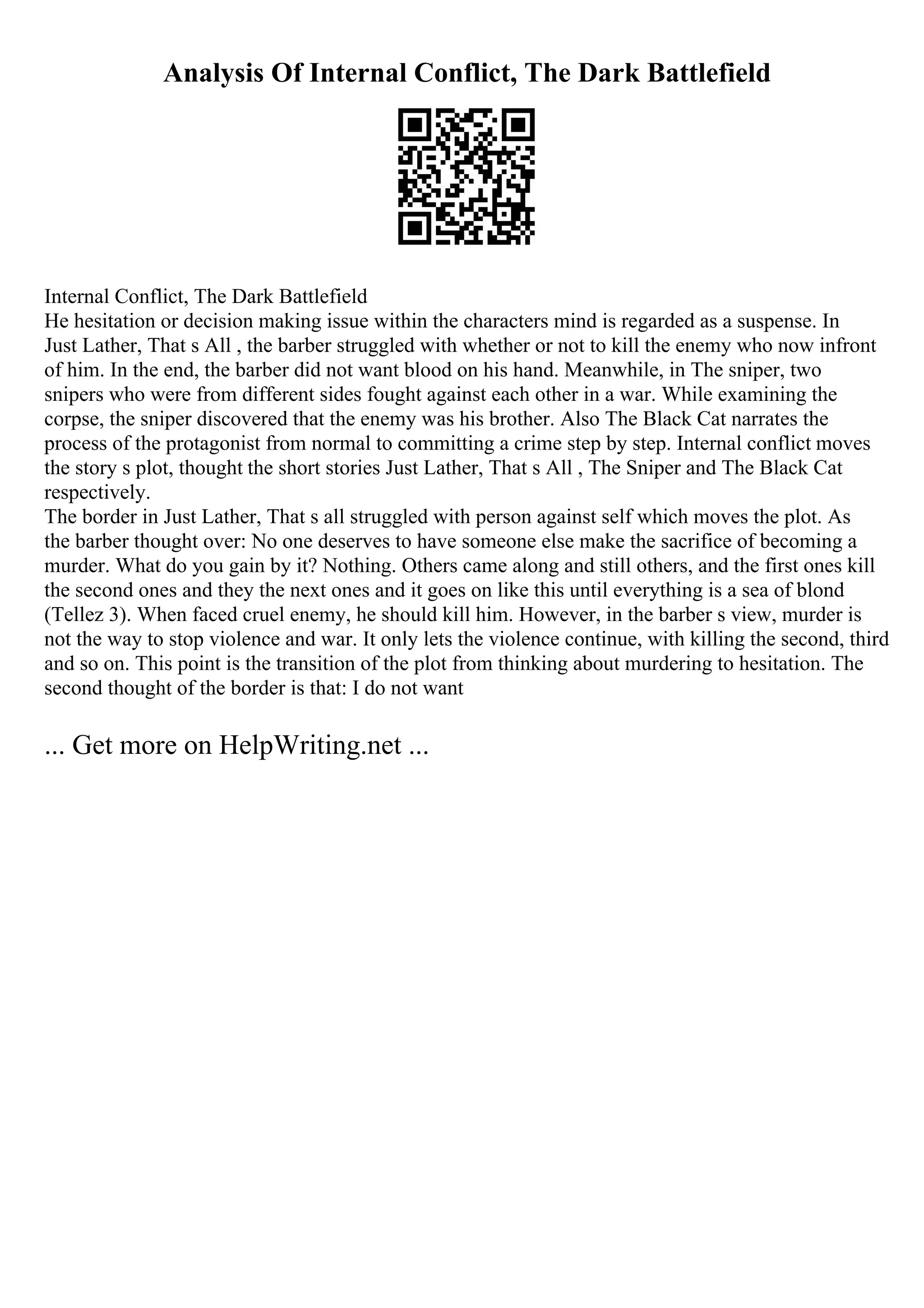 Analysis Of Internal Conflict, The Dark Battlefield
Internal Conflict, The Dark Battlefield
He hesitation or decision making issue within the characters mind is regarded as a suspense. In
Just Lather, That s All , the barber struggled with whether or not to kill the enemy who now infront
of him. In the end, the barber did not want blood on his hand. Meanwhile, in The sniper, two
snipers who were from different sides fought against each other in a war. While examining the
corpse, the sniper discovered that the enemy was his brother. Also The Black Cat narrates the
process of the protagonist from normal to committing a crime step by step. Internal conflict moves
the story s plot, thought the short stories Just Lather, That s All , The Sniper and The Black Cat
respectively.
The border in Just Lather, That s all struggled with person against self which moves the plot. As
the barber thought over: No one deserves to have someone else make the sacrifice of becoming a
murder. What do you gain by it? Nothing. Others came along and still others, and the first ones kill
the second ones and they the next ones and it goes on like this until everything is a sea of blond
(Tellez 3). When faced cruel enemy, he should kill him. However, in the barber s view, murder is
not the way to stop violence and war. It only lets the violence continue, with killing the second, third
and so on. This point is the transition of the plot from thinking about murdering to hesitation. The
second thought of the border is that: I do not want
... Get more on HelpWriting.net ...
 
