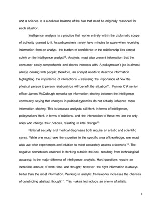 3
and a science. It is a delicate balance of the two that must be originally reasoned for
each situation.
Intelligence analysis is a practice that works entirely within the diplomatic scope
of authority granted to it. As policymakers rarely have minutes to spare when receiving
information from an analyst, the burden of confidence in the relationship lies almost
solely on the intelligence analyst13. Analysts must also present information that the
consumer easily comprehends and shares interests with. A policymaker’s job is almost
always dealing with people; therefore, an analyst needs to describe information
highlighting the importance of interactions – stressing the importance of how the
physical person to person relationships will benefit the situation14. Former CIA senior
officer James McCullough remarks on information sharing between the intelligence
community saying that changes in political dynamics do not actually influence more
information sharing. This is because analysts still think in terms of intelligence,
policymakers think in terms of relations, and the intersection of these two are the only
ones who change their policies, resulting in little change15.
National security and medical diagnoses both require an artistic and scientific
sense. While one must have the expertise in the specific area of knowledge, one must
also use prior experiences and intuition to most accurately assess a scenario16. The
negative connotation attached to thinking outside-the-box, resulting from technological
accuracy, is the major dilemma of intelligence analysis. Hard questions require an
incredible amount of work, time, and thought; however, the right information is always
better than the most information. Working in analytic frameworks increases the chances
of constricting abstract thought17. This makes technology an enemy of artistic
 
