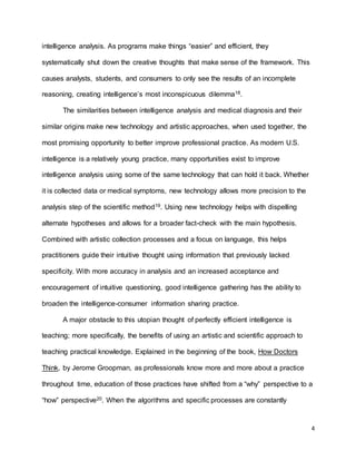 4
intelligence analysis. As programs make things “easier” and efficient, they
systematically shut down the creative thoughts that make sense of the framework. This
causes analysts, students, and consumers to only see the results of an incomplete
reasoning, creating intelligence’s most inconspicuous dilemma18.
The similarities between intelligence analysis and medical diagnosis and their
similar origins make new technology and artistic approaches, when used together, the
most promising opportunity to better improve professional practice. As modern U.S.
intelligence is a relatively young practice, many opportunities exist to improve
intelligence analysis using some of the same technology that can hold it back. Whether
it is collected data or medical symptoms, new technology allows more precision to the
analysis step of the scientific method19. Using new technology helps with dispelling
alternate hypotheses and allows for a broader fact-check with the main hypothesis.
Combined with artistic collection processes and a focus on language, this helps
practitioners guide their intuitive thought using information that previously lacked
specificity. With more accuracy in analysis and an increased acceptance and
encouragement of intuitive questioning, good intelligence gathering has the ability to
broaden the intelligence-consumer information sharing practice.
A major obstacle to this utopian thought of perfectly efficient intelligence is
teaching; more specifically, the benefits of using an artistic and scientific approach to
teaching practical knowledge. Explained in the beginning of the book, How Doctors
Think, by Jerome Groopman, as professionals know more and more about a practice
throughout time, education of those practices have shifted from a “why” perspective to a
“how” perspective20. When the algorithms and specific processes are constantly
 