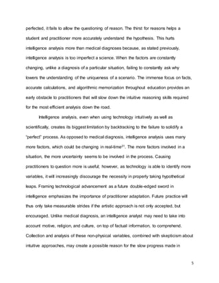 5
perfected, it fails to allow the questioning of reason. The thirst for reasons helps a
student and practitioner more accurately understand the hypothesis. This hurts
intelligence analysis more than medical diagnoses because, as stated previously,
intelligence analysis is too imperfect a science. When the factors are constantly
changing, unlike a diagnosis of a particular situation, failing to constantly ask why
lowers the understanding of the uniqueness of a scenario. The immense focus on facts,
accurate calculations, and algorithmic memorization throughout education provides an
early obstacle to practitioners that will slow down the intuitive reasoning skills required
for the most efficient analysis down the road.
Intelligence analysis, even when using technology intuitively as well as
scientifically, creates its biggest limitation by backtracking to the failure to solidify a
“perfect” process. As opposed to medical diagnosis, intelligence analysis uses many
more factors, which could be changing in real-time21. The more factors involved in a
situation, the more uncertainty seems to be involved in the process. Causing
practitioners to question more is useful; however, as technology is able to identify more
variables, it will increasingly discourage the necessity in properly taking hypothetical
leaps. Framing technological advancement as a future double-edged sword in
intelligence emphasizes the importance of practitioner adaptation. Future practice will
thus only take measurable strides if the artistic approach is not only accepted, but
encouraged. Unlike medical diagnosis, an intelligence analyst may need to take into
account motive, religion, and culture, on top of factual information, to comprehend.
Collection and analysis of these non-physical variables, combined with skepticism about
intuitive approaches, may create a possible reason for the slow progress made in
 