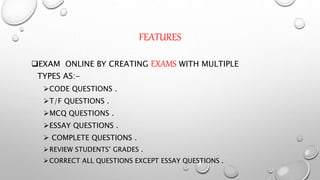 FEATURES
EXAM ONLINE BY CREATING EXAMS WITH MULTIPLE
TYPES AS:-
CODE QUESTIONS .
T/F QUESTIONS .
MCQ QUESTIONS .
ESSAY QUESTIONS .
 COMPLETE QUESTIONS .
REVIEW STUDENTS’ GRADES .
CORRECT ALL QUESTIONS EXCEPT ESSAY QUESTIONS .
 