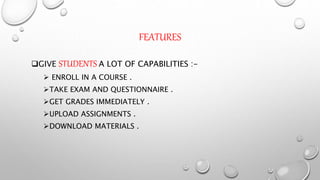 FEATURES
GIVE STUDENTS A LOT OF CAPABILITIES :-
 ENROLL IN A COURSE .
TAKE EXAM AND QUESTIONNAIRE .
GET GRADES IMMEDIATELY .
UPLOAD ASSIGNMENTS .
DOWNLOAD MATERIALS .
 