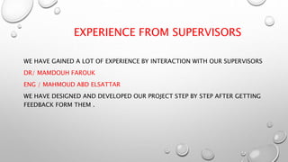 EXPERIENCE FROM SUPERVISORS
WE HAVE GAINED A LOT OF EXPERIENCE BY INTERACTION WITH OUR SUPERVISORS
DR/ MAMDOUH FAROUK
ENG / MAHMOUD ABD ELSATTAR
WE HAVE DESIGNED AND DEVELOPED OUR PROJECT STEP BY STEP AFTER GETTING
FEEDBACK FORM THEM .
 