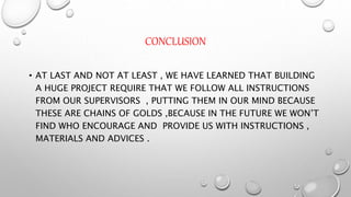 CONCLUSION
• AT LAST AND NOT AT LEAST , WE HAVE LEARNED THAT BUILDING
A HUGE PROJECT REQUIRE THAT WE FOLLOW ALL INSTRUCTIONS
FROM OUR SUPERVISORS , PUTTING THEM IN OUR MIND BECAUSE
THESE ARE CHAINS OF GOLDS ,BECAUSE IN THE FUTURE WE WON’T
FIND WHO ENCOURAGE AND PROVIDE US WITH INSTRUCTIONS ,
MATERIALS AND ADVICES .
 