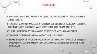 PROBLEMS
 WASTING TIME AND MONEY IN USING OLD EDUCATION TOOLS (PAPER
,PENS ,ETC. ).
TEACHER CANNOT MANAGE STUDENTS AT SECTIONS ACCURATELY(LIKE
PRESENCE AND ABSENCE ,WHO HAVE GOT THE EXAM AND ETC. ) .
THERE IS DIFFICULTY IN MAKING STATISTICS WITH USING PAPER .
TEACHER COMMUNICATION WITH THEIR STUDENTS .
 SOME STUDENTS FACE DIFFICULTY OF GETTING MATERIALS OF SUBJECT
(AND USING SOCIAL MEDIA FOR UPLOADING MATERIALS UNSAFE AND
UNCLEAR) .
 