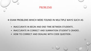 PROBLEMS
 EXAM PROBLEMS WHICH WERE FOUND IN MULTIPLE WAYS SUCH AS
:
 INACCURATE IN BEGIN AND END TIME BETWEEN STUDENTS .
 INACCURATE IN CORRECT AND SUMMATION STUDENT’S GRADES .
 HOW TO CORRECT AND DEALING WITH CODE QUESTION .
 