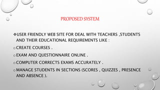 PROPOSED SYSTEM
USER FRIENDLY WEB SITE FOR DEAL WITH TEACHERS ,STUDENTS
AND THEIR EDUCATIONAL REQUIREMENTS LIKE :
oCREATE COURSES .
oEXAM AND QUESTIONNAIRE ONLINE .
oCOMPUTER CORRECTS EXAMS ACCURATELY .
oMANAGE STUDENTS IN SECTIONS (SCORES , QUIZZES , PRESENCE
AND ABSENCE ).
 