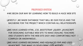 PROPOSED SYSTEM
WE BEGIN OUR WAY BY LEARNING HOW TO BUILD A HUGE WEB SITE
:
FIRSTLY ,WE MADE DATABASE THAT WILL BE OUR FOCUS AND THE
BACKBONE FOR THE PROJECT WHICH CONTAIN ALL RELATIONSHIPS
.
WE HAVE LEARNED HTML ,CSS ,BOOTSTRAP ,JQUERY ,JAVASCRIPT
FOR DESIGNING SUITABLE WEB SITE TO MAKE DEALING TEACHERS
AND STUDENTS WITH THE WEB SITE EASY AND COMFORTABLE NOT
COMPLEX OR ANONYMOUS .
WE HAVE LEARNED BEGINNING AND ADVANCED PHP AND USED
 