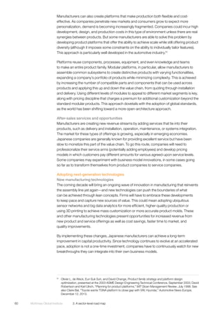 McKinsey Global Institute	 3. A sector-level road map60
Manufacturers can also create platforms that make production both flexible and cost-
effective. As companies penetrate new markets and consumers grow to expect more
personalization, demand is becoming increasingly fragmented. Companies could incur high
development, design, and production costs in this type of environment unless there are real
synergies between products. But some manufacturers are able to solve this problem by
developing product platforms that offer the ability to achieve scale while still offering product
diversity (although it imposes some constraints on the ability to individually tailor features).
This approach is particularly well developed in the automotive industry.61
Platforms reuse components, processes, equipment, and even knowledge and teams
to make an entire product family. Modular platforms, in particular, allow manufacturers to
assemble common subsystems to create distinctive products with varying functionalities,
expanding a company’s portfolio of products while minimizing complexity. This is achieved
by increasing the number of compatible parts and components that can be used across
products and applying this up and down the value chain, from quoting through installation
and delivery. Using different levels of modules to appeal to different market segments is key,
along with pricing discipline that charges a premium for additional customization beyond the
standard modular products. This approach dovetails with the adoption of global standards,
as the world has been shifting toward a more open-architecture approach.
After-sales services and opportunities
Manufacturers are creating new revenue streams by adding services that tie into their
products, such as delivery and installation, operation, maintenance, or systems integration.
The market for these types of offerings is growing, especially in emerging economies.
Japanese companies are generally known for providing excellent service but have been
slow to monetize this part of the value chain. To go this route, companies will need to
professionalize their service arms (potentially adding employees) and develop pricing
models in which customers pay different amounts for various agreed-upon service levels.
Some companies may experiment with business model innovations, in some cases going
so far as to transform themselves from product companies to service companies.
Adopting next-generation technologies
New manufacturing technologies
The coming decade will bring an ongoing wave of innovation in manufacturing that reinvents
the assembly line yet again—and new technologies can push the boundaries of what
can be achieved through lean concepts. Firms will have to embrace these developments
to keep pace and capture new sources of value. This could mean adopting ubiquitous
sensor networks and big data analytics for more efficient, higher-quality production or
using 3D printing to achieve mass customization or more accurate product molds. These
and other manufacturing technologies present opportunities for increased revenue from
new product and service offerings as well as cost savings, faster time to market, and
quality improvements.
By implementing these changes, Japanese manufacturers can achieve a long-term
improvement in capital productivity. Since technology continues to evolve at an accelerated
pace, adoption is not a one-time investment; companies have to continuously watch for new
breakthroughs they can integrate into their own business models.
61
	 Olivier L. de Weck, Eun Suk Suh, and David Change, Product family strategy and platform design
optimization, presented at the 2003 ASME Design Engineering Technical Conference, September 2003; David
Robertson and Karl Ulrich, “Planning for product platforms,” MIT Sloan Management Review, July 1998. See
also Claire Bal, “Toyota wants TGNA platform to close gap with VW, Hyundai,” Automotive News Europe,
December 12, 2013.
 