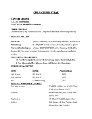CURRICULUM VITAE
GANESH KUMAR
Mob: +91-9990780860
E-mail: Sachin_yadav17@yahoo.com
CAREER OBJECTIVE
I want to build up my career as a lead in Computer Hardware & Networking industry.
TECHNICAL SKILL SET
Hardware: System Assembling, Troubleshooting & Printers Maintenance
Networking: IP, LAN/WAN Remote Services, Proxy, ICs, Wireless system.
Microsoft Technologies: Window 2000/2003/2008, Active Directory, DHCP, DNS,
Domain, IIS, Files server, windows deployment services, Domain, Remote installation
services.
PROFESSIONAL QUALIFICATION
• 15 Months Computer Hardware & Networking Course from NSIC, Delhi.
• 2 Year diploma in Elec. &Comm. From IASE University, Rajasthan.
ACADEMIC QUALIFICATION
EXAM BOARD PASSING YEAR
High School U.P. Board 2005
Intermediate U.P. Board 2007
B.s.c AGRA University 2012
TECHNICAL APPLICATION EXPOSURE
Operating system: Win2000, 2008 server, Win XP, Vista,
Win7, Win8, Ubuntu,CentOS.
Version: Win Media Center, Win Server 2008
Server 2003
Application: MS Office 2000, 2007, Open office.
Utilities: Disk Manager, F-disk, Partition Magic
System Sync, We-Transfer,
 