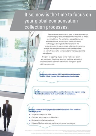 2
If so, now is
your global
collection pcollection p
a
ta
adv
TecTec
impl
sharp
are deliv
on a ti
The days
are numbe
and the rea
reporting pr
Real-time
th UK PAthe UK PA
US IRS commissiUS IRS commissi
from the tradition
Leading revenue raising
strategic goals:
 Single capture of core d
 Common secure electr
 Digitalisation of all trans
 Fully pre-filled tax retury p
© 2014 KPMG LLP, a UK limited liability partnership, is a sub
The KPMG name, logo and “cutting through
2
s the time to focus on
compensation
processesprocesses.
Cash strapped governments need to raise revenues and
are challenging tax authorities around the world to collect
ax in real-time. Tax authorities are capitalising on
vancements in technology to realise this vision.
chnology is driving a clear trend towards thechnology is driving a clear trend towards the
ementation of real-time data collection, bringing into
er focus organisations that are unable to report
vered.
mely basis after compensation or non-cash benefits
s of reporting at year-end or via the tax return
ered. Real-time reporting, real-time withholdingp g, g
al-time payment will demand changes in global
rocesses.
information (RTI) is the biggest change to
AYE t i it i t d ti i 1944AYE system since its introduction in 1944.
ioner outlines a vision to move the agency awayioner outlines a vision to move the agency away
nal ‘look back’ model of compliance.
agencies in OECD countries have common
data
onic identifiers
sactions
ns in real-time to improve compliancep p
bsidiary of KPMG Europe LLP and a member firm of the KPMG network of independent member firms affiliated
with KPMG International Cooperative, a Swiss entity. All rights reserved.
h complexity” are registered trademarks or trademarks of KPMG International Cooperative (KPMG International).
 