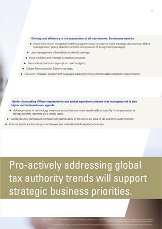 4
If so, no
your
co
Driving cost efficiency is the expectatio
 Know how much the global mobility pro
management policy selection and the cmanagement, policy selection and the c
 Use management information to identify s
 Have visibility and manage exception reque
 Reconcile actual costs against accrued budg
 Collate Remuneration Committee data;
 Focus on ‘cheaper’ assignment packages leadin Focus on cheaper assignment packages leadin
S i A ti Offi i t d l b lSenior Accounting Officer requirements and global eq
 Advancements in technology mean tax authorities are m
being correctly reported on a timely basis.
higher on the boardroom agenda:
 Social security compliance complexities (particularly in the
 Internal audits are focusing on employee and International A
Pro-actively add
tax authority treny
strategic busines
© 2014 KPMG LLP, a UK limited liability partnership, is a sub
The KPMG name, logo and “cutting through
ow is the time to focus on
4
r global compensation
ollection processes.
on of all boardrooms. Businesses need to:
ogram costs in order to make strategic decisions on talent
composition of assignment packages;composition of assignment packages;
savings;
ests;
ets;
ng to more complex data collection requirementsng to more complex data collection requirements.
i l t th t i i k i lquivalents means that managing risk is also
ore readily able to identify if compensation is
UK) is an area of tax authority audit interest.
Assignee processes.
ressing global
nds will supportpp
ss priorities.
bsidiary of KPMG Europe LLP and a member firm of the KPMG network of independent member firms affiliated
with KPMG International Cooperative, a Swiss entity. All rights reserved.
h complexity” are registered trademarks or trademarks of KPMG International Cooperative (KPMG International).
 