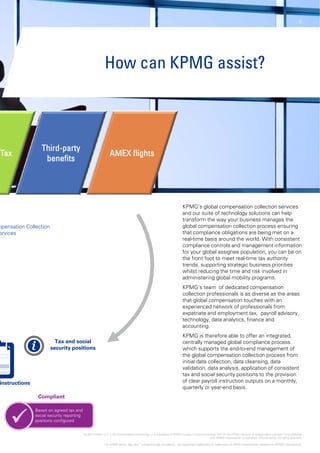 6
How can
Thi d t
Tax
Third-party
benefits
AMEX flights
mpensation Collection
ervices
Tax and socialTax and social
security positionssecurity positions
instructionsinstructions
CompliantCompliant
Based on agreed tax and
 social security reporting
positions configured
 © 2014 KPMG LLP, a UK limited liability partnership, is a sub
The KPMG name, logo and “cutting through
66
n KPMG assist?
KPMG’s global compensation collection services
and our suite of technology solutions can help
transform the way your business manages the
global compensation collection process ensuring
that compliance obligations are being met on a
real-time basis around the world. With consistent
compliance controls and management information
for your global assignee population you can be onfor your global assignee population, you can be on
the front foot to meet real-time tax authority
trends, supporting strategic business priorities
whilst reducing the time and risk involved in
administering global mobility programs.
KPMG’s team of dedicated compensation
collection professionals is as diverse as the areas
that global compensation touches with an
experienced network of professionals fromexperienced network of professionals from
expatriate and employment tax, payroll advisory,
technology, data analytics, finance and
accounting.
KPMG is therefore able to offer an integrated,
centrally managed global compliance process
which supports the end-to-end management of
the global compensation collection process from
i i i l d ll i d l i dinitial data collection, data cleansing, data
validation, data analysis, application of consistent
tax and social security positions to the provision
of clear payroll instruction outputs on a monthly,
quarterly or year-end basis.
bsidiary of KPMG Europe LLP and a member firm of the KPMG network of independent member firms affiliated
with KPMG International Cooperative, a Swiss entity. All rights reserved.
h complexity” are registered trademarks or trademarks of KPMG International Cooperative (KPMG International).
 