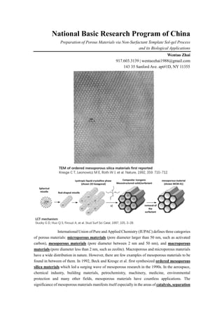 National Basic Research Program of China
Preparation of Porous Materials via Non-Surfactant Template Sol-gel Process
and its Biological Applications
Wentao Zhai
917.603.3139 | wentaozhai1988@gmail.com
143 35 Sanford Ave. apt#1D, NY 11355
International Union of Pure and Applied Chemistry (IUPAC) defines three categories
of porous materials: microporous materials (pore diameter larger than 50 nm, such as activated
carbon), mesoporous materials (pore diameter between 2 nm and 50 nm), and macroporous
materials (pore diameter less than 2 nm, such as zeolite). Macroporous and microporous materials
have a wide distribution in nature. However, there are few examples of mesoporous materials to be
found in between of them. In 1992, Beck and Kresge et al. first synthesized ordered mesoporous
silica materials which led a surging wave of mesoporous research in the 1990s. In the aerospace,
chemical industry, building materials, petrochemistry, machinery, medicine, environmental
protection and many other fields, mesoporous materials have countless applications. The
significance of mesoporous materials manifests itself especially in the areas of catalysis, separation
 