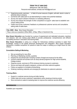 TRAN THI UT ANH DAO 
(Mobiphone: 090.339.3245) 
Personal email address: anhdao.tran1603@gmail.com 
 Organizing events, seminars,… in field of human resource, English, soft-skill, stock in order to advertise about company 
 Combined with sales team to do telemarketing to create more potential database 
 Survey and report to Board of Director on marketing efficiency 
 Survey and analyze the strength of other competitors to support sales team to establish own unique selling points 
 Collect and survey customers’ feedback on professional customer service and consultative selling skills of sales team. 
Blue Ocean Education was founded by a group of experienced and dedicated educators, teachers and advisors, who are making great efforts to provide professional, comprehensive and efficient counselling services in education and training fields. 
Blue Ocean Education is acting as a bridge for Vietnamese ambitious students to widen their knowledge, access to the global advanced development and integration. Blue Ocean Education represents a credible companion for parents to take firm steps in building up a bright future for their children. 
Consultative Selling & Marketing 
 Set up everything for new office 
 Planning on Marketing monthly, quarterly 
 Prepare the recruitment plan including number of target and revenue for the office 
 Consult customers all courses such as study abroad programs for High school students, College student 
 Organize events, seminars to PR & introduce training courses to customers 
 Source and liaise with graphic designers, printers and other external suppliers. 
 Follow up suppliers to complete all advertising. 
 Ordering marketing materials and arranging for distribution to external customers 
Training affairs 
 Support in customer service during and after training 
 Collect data and survey customers’ expectations when studying at training center 
 Give comments to sales & marketing team to improve the customer service efficiency. 
REFERENCES 
Available upon requested 
Feb, 2009 – Now: Blue Ocean Education 
Play a role as an (position) Office MNG of Rep. Office in Hochiminh City 
