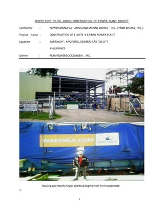 2
PHOTO COPY OF ON - GOING CONSTRUCTION OF POWER PLANT PROJECT:
Contractor : POWER MANUFACTURINGAND MARINEWORKS , INC. ( PMM WORKS, INC.)
Project Name : CONSTRUCTION OF 2 UNITS X 6.9 MW POWER PLANT
Location : BARANGAY, APOPONG,GENERAL SANTOSCITY
PHILIPPINES
Owner : PEAK POWERSOCCSAEGEN , INC.
Haulingand transferingof WartsilaEngine fromPiertoplantsite
1
 