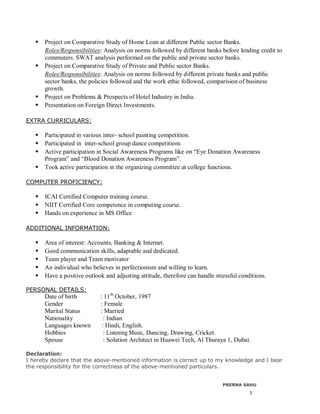 3
 Project on Comparative Study of Home Loan at different Public sector Banks.
Roles/Responsibilities: Analysis on norms followed by different banks before lending credit to
commuters. SWAT analysis performed on the public and private sector banks.
 Project on Comparative Study of Private and Public sector Banks.
Roles/Responsibilities: Analysis on norms followed by different private banks and public
sector banks, the policies followed and the work ethic followed, comparision of business
growth.
 Project on Problems & Prospects of Hotel Industry in India.
 Presentation on Foreign Direct Investments.
EXTRA CURRICULARS:
 Participated in various inter- school painting competition.
 Participated in inter-school group dance competitions
 Active participation in Social Awareness Programs like on “Eye Donation Awareness
Program” and “Blood Donation Awareness Program”.
 Took active participation in the organizing committee at college functions.
COMPUTER PROFICIENCY:
 ICAI Certified Computer training course.
 NIIT Certified Core competence in computing course.
 Hands on experience in MS Office
ADDITIONAL INFORMATION:
 Area of interest: Accounts, Banking & Internet.
 Good communication skills, adaptable and dedicated.
 Team player and Team motivator
 An individual who believes in perfectionism and willing to learn.
 Have a positive outlook and adjusting attitude, therefore can handle stressful conditions.
PERSONAL DETAILS:
Date of birth : 11th
October, 1987
Gender : Female
Marital Status : Married
Nationality : Indian
Languages known : Hindi, English.
Hobbies : Listening Music, Dancing, Drawing, Cricket.
Spouse : Solution Architect in Huawei Tech, Al Thuraya 1, Dubai.
Declaration:
I hereby declare that the above-mentioned information is correct up to my knowledge and I bear
the responsibility for the correctness of the above-mentioned particulars.
PRERNA SAHU
 