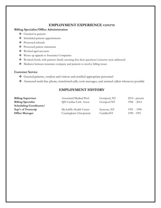 EMPLOYMENT EXPERIENCE CONT’D
Billing Specialist/Office Administration
 Checked in patients
 Scheduled patients appointments
 Processed referrals
 Processed patient statements
 Worked aged accounts
 Wrote up appeals to Insurance Companies
 Worked closely with patients family ensuring that their questions/concerns were addressed
 Mediator between insurance company and patients to resolve billing issues
Customer Service
 Greeted patients, vendors and visitors and notified appropriate personnel
 Answered multi-line phone, transferred calls, took messages, and assisted callers whenever possible
EMPLOYMENT HISTORY
Billing Supervisor Associated Medical Prof. Liverpool, NY 2014 - present
Billing Specialist SJH Cardiac Cath. Assoc. Liverpool NY 1996 - 2014
Scheduling Coordinator/
Sup'v of Transcrip McAuliffe Health Center Syracuse, NY 1991 - 1996
Office Manager Cunningham Chiropractic CamillusNY 1990 - 1991
 