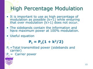 13
High Percentage Modulation
• It is important to use as high percentage of
modulation as possible (k=1) while ensuring
that over modulation (k>1) does not occur.
• The sidebands contain the information and
have maximum power at 100% modulation.
• Useful equation
Pt = Pc(1 + k2/2)
Pt =Total transmitted power (sidebands and
carrier)
Pc = Carrier power
 