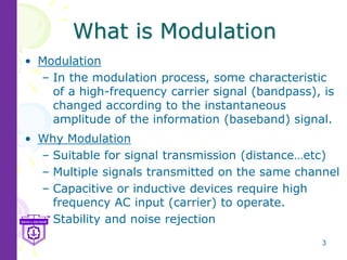 3
What is Modulation
• Modulation
– In the modulation process, some characteristic
of a high-frequency carrier signal (bandpass), is
changed according to the instantaneous
amplitude of the information (baseband) signal.
• Why Modulation
– Suitable for signal transmission (distance…etc)
– Multiple signals transmitted on the same channel
– Capacitive or inductive devices require high
frequency AC input (carrier) to operate.
– Stability and noise rejection
 