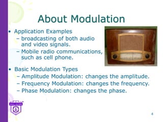 4
About Modulation
• Application Examples
– broadcasting of both audio
and video signals.
– Mobile radio communications,
such as cell phone.
• Basic Modulation Types
– Amplitude Modulation: changes the amplitude.
– Frequency Modulation: changes the frequency.
– Phase Modulation: changes the phase.
 