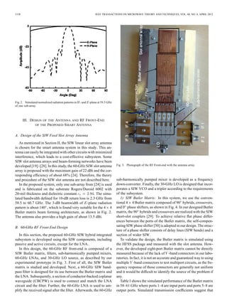 1158 IEEE TRANSACTIONS ON MICROWAVE THEORY AND TECHNIQUES, VOL. 60, NO. 4, APRIL 2012
Fig. 2. Simulated normalized radiation patterns in - and -plane at 59.5 GHz
of one sub-array.
III. DESIGN OF THE ANTENNA AND RF FRONT-END
OF THE PROPOSED SMART ANTENNA
A. Design of the SIW Feed Slot Array Antenna
As mentioned in Section II, the SIW linear slot array antenna
is chosen for the smart antenna system in this study. This an-
tenna can easily be integrated with other circuits with minimized
interference, which leads to a cost-effective subsystem. Some
SIW slot antenna arrays and beam-forming networks have been
developed [19]–[28]. In this study, the 60-GHz SIW slot antenna
array is proposed with the maximum gain of 22 dBi and the cor-
responding efﬁciency of about 68% [24]. Therefore, the theory
and procedure of the SIW slot antenna are not described here.
In the proposed system, only one sub-array from [24] is used
and is fabricated on the substrate Rogers/Duroid 6002 with
20-mil thickness and dielectric constant . The simu-
lated bandwidth deﬁned for 10-dB return loss is 2.3 GHz from
58.5 to 60.7 GHz. The 3-dB beamwidth of -plane radiation
pattern is about 140 , which is found very suitable for the 4 4
Butler matrix beam forming architecture, as shown in Fig. 2.
The antenna also provides a high gain of about 13.5 dBi.
B. 60-GHz RF Front-End Design
In this section, the proposed 60-GHz SIW hybrid integrated
subsystem is developed using the SIW components, including
passive and active circuits, except for the LNA.
In this design, the 60-GHz RF front-end is composed of a
SIW Butler matrix, ﬁlters, sub-harmonically pumped mixers,
60-GHz LNAs, and 30-GHz LO source, as described by our
experimental prototype in Fig. 3. First of all, the SIW Butler
matrix is studied and developed. Next, a 60-GHz SIW band-
pass ﬁlter is designed for its use between the Butler matrix and
the LNA. Subsequently, a section of conductor-backed coplanar
waveguide (CBCPW) is used to connect and match the LNA
circuit and the ﬁlter. Further, the 60-GHz LNA is used to am-
plify the received signal after the ﬁlter. Afterwards, the 60-GHz
Fig. 3. Photograph of the RF Front-end with the antenna array.
sub-harmonically pumped mixer is developed as a frequency
down-converter. Finally, the 30-GHz LO is designed that incor-
porates a SIW VCO and a tripler according to the requirements
of the subsystem.
1) SIW Butler Matrix: In this system, we use the conven-
tional 4 4 Butler matrix composed of 90 hybrids, crossovers,
and 0 phase shifters, as shown in Fig. 4. In our designed Butler
matrix, the 90 hybrids and crossovers are realized with the SIW
short-slot couplers [29]. To achieve relative ﬂat phase differ-
ences between the ports of the Butler matrix, the self-compen-
sating SIW phase shifter [30] is adopted in our design. The struc-
ture of a phase shifter consists of delay lines (SIW bends) and a
section of wider SIW.
To validate the design, the Butler matrix is simulated using
the HFSS package and measured with the slot antenna. How-
ever, the developed eight-port Butler matrix cannot be directly
measured because of the lack of -band connectors in our labo-
ratories. In fact, it is not an accurate and guaranteed way to using
multiple -band connectors to test multiport circuits, as the fre-
quency response of those connectors are generally not uniform
and it would be difﬁcult to identify the source of the problem if
any.
Table I shows the simulated performance of the Butler matrix
in 58–61 GHz where ports 1–4 are input ports and ports 5–8 are
output ports. Simulated transmission coefﬁcients suggest that
 