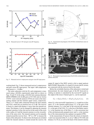 1162 IEEE TRANSACTIONS ON MICROWAVE THEORY AND TECHNIQUES, VOL. 60, NO. 4, APRIL 2012
Fig. 16. Measured receiver’s NF and gain versus RF frequency.
Fig. 17. Measured receiver’s output power and gain versus RF input power.
working band. Fig. 17 shows measured receiver’s output power
and gain versus RF input power. The input 1-dB compression
point power is 18 dBm.
The entire subsystem with the ICs and components is mea-
sured using a 60-GHz experimental setup built as shown in
Figs. 18 and 19. In the setup, a 60-GHz horn antenna (Quinstar
QWH-VPRR00) with 24-dBi gain at 59.5 GHz and an Anritsu
37397C vector network analyzer (VNA) are used as the trans-
mitting antenna and the transmit signal source, respectively.
There is a -band cable connected between the horn antenna
and VNA, which has an insertion loss of 12 dB. The receiver
is ﬁxed at a stand with distance away from the transmit an-
tenna. The distance can be changed by adjusting the transmit
antenna’s position. In fact, the receiver in the center of the circle
with a radius of and the transmit antenna is on the circumfer-
ence of the same circle. The transmit antenna can be manually
rotated around the receiver from 90 to 90 to measure the
beams of the subsystem. To observe how the beams are switched
while the transmit antenna is rotated around the receiver, the
Fig. 18. Experimental setup diagram of the 60-GHz switched-beam smart an-
tenna subsystem.
Fig. 19. Photograph of experimental setup of the 60-GHz switched-beam smart
antenna subsystem.
output IF signal of the SP4T switch is fed to signal analyzer
R&S FS2040. Meanwhile, -band LO circuits and IF circuits
are connected with the receiver ﬁxed in the stand.
Before the switchable function of the subsystem is tested and
demonstrated, the total channel gain of the RF front-end in-
cluding an antenna is calculated by the received IF signals at
the output of the mixer. Channel gain can be expressed
(1)
where is the received IF signal power, is path loss in free
space, is the transmit signal power, is the gain of the
transmit antenna, is the gain of the received slot antenna,
is the gain of the LNA, is the loss of the Butler matrix,
is the insertion loss of the ﬁlter, is the conversion loss
of the sub-harmonically pumped mixer, and is the insertion
loss of the interconnection line coplanar waveguide (CPW).
In the measurement, IF powers from the mixers of channels
1 and 2 are measured while is set as 7 dBm at 59.5 GHz and
distance is 30 cm, as well as the beam of the transmit antenna
 