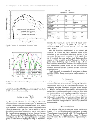 HE et al.: LOW-COST 60-GHz SMART ANTENNA RECEIVER SUBSYSTEM BASED ON SIW TECHNOLOGY 1163
Fig. 20. Calculated and measured gains of channels 1 and 2.
Fig. 21. Measured normalized received IF signal power versus scan angle at
59.5 GHz.
aligned to beams 1 and 3 of the subsystem, respectively. is
61 dB, which can be calculated by
dB (2)
Fig. 20 shows the calculated and measured gains of channels
1 and 2 according to the measured IF signal. In channel 1 and
channel 2, the measured gains are about 13.5 and 11 dB, respec-
tively. However, the measured gains are less than the calculated
counterparts by about 3 dB, which may be caused by the ad-
ditional insertion losses of interconnects and the Butler matrix.
The channel gain decreases sharply at low frequency because
there is the stopband of a 60-GHz bandpass ﬁlter. However, the
channel gain goes down slowly at high frequency because fre-
quency is out of the working frequency range of the antenna.
TABLE II
PERFORMANCE COMPARISON
From the above section, it is known that the IF circuits can re-
ceive the minimum IF signals of 65 dBm. Therefore, the min-
imum received RF signal power of channels 1 and 2 are 78.5
and 76 dBm.
After the performance measurements of each channel, RF
front-end, IF circuits, and ARM evaluation board are all
connected to test the proposed switchable function of the
subsystem. The test method is to observe the IF signals from
the IF circuits in the signal analyzer while the transmit horn
antenna is rotated around the receiver. The measured IF relative
power versus the rotating angle is plotted in Fig. 21. It has
been found that the measured results not only agree very well
with the simulated -plane pattern, but also indicate that the
beam can be successfully and adaptively switched to track the
transmitted beam.
Finally, this study is compared with some other previously
published 60-GHz phased-array receiver studies, as shown in
Table II.
VI. CONCLUSION
In this paper, a low-cost switched-beam smart antenna
receiver susb-system has been studied, developed, and demon-
strated on the basis of all 60-GHz components designed and
fabricated with SIW technology including a slot antenna,
4 4 Butler matrix network, bandpass ﬁlter, sub-harmonically
pumped down-conversion mixer, and LO source. In this system,
the IF control circuit block and adaptive algorithm in the ARM
are developed, respectively. Through a comparison algorithm
in the ARM processor, the four beams are switched adaptively
with a different main beam of the transmit signal. Thus, the
realized subsystem is very suitable for low-cost 60-GHz indoor
communication.
ACKNOWLEDGMENT
The authors would like to thank the Rogers Corporation,
Rogers, CT, for providing free samples of dielectric substrates.
The authors are also grateful to S. Dubé, Poly-Grames Research
Center, Montréal, QC, Canada, and A. Traian, Poly-Grames
Research Center, for the fabrication of our experimental pro-
totypes.
 