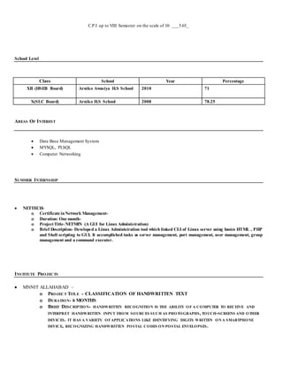 C.P.I up to VIII Semester on the scale of 10: ___5.65_
School Level
Class School Year Percentage
XII (HSEB Board) Arniko Awasiya H.S School 2010 71
X(SLC Board) Arniko H.S School 2008 78.25
AREAS OF INTEREST
 Data Base Management System.
 MYSQL, PLSQL
 Computer Networking
SUMMER INTERNSHIP
 NETTECH-
o Certificate inNetwork Management-
o Duration: One month-
o ProjectTitle-NETMIN (A GUI for Linux Administration)
o Brief Description- Developed a Linux Administration tool which linked CLI of Linux server using basics HTML , PHP
and Shell scripting to GUI. It accomplished tasks as server management, port management, user management, group
management and a command executer.
INSTITUTE PROJECTS
 MNNIT ALLAHABAD –
o PROJECT TITLE - CLASSIFICATION OF HANDWRITTEN TEXT
o DURATION- 6 MONTHS
o BRIEF DESCRIPTION- HANDWRITTEN RECOGNITION IS THE ABILITY O F A COMPUTER TO RECEIVE AND
INTERPRET HANDWRITTEN INPUT FROM SOURCES SUCH AS PHOTOGRAPHS, TOUCH-SCREENS AND OTHER
DEVICES. IT HAS A VARIETY OFAPPLICATIONS LIKE IDENTIFYING DIGITS WRITTEN ON A SMARTPHONE
DEVICE, RECOGNIZING HANDWRITTEN POSTAL CODES ON POSTAL ENVELOPSES.
 