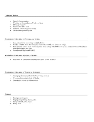 COMPUTER SKILLS
 Fluent in C programming.
 Woorking on Ubuntu, Centos, Windows,Fedora
 Editing photographs
 Fluent in MS Office tools
 Computer networking (packet tracer)
 Database management sysrem
ACHIEVEMENTS/AWARDS IN CULTURAL ACTIVITIES
 Lead guitarist of my own college band ( SURGE ).
 Member of CORE Team that managed a one month event SWAGAT(Freshers party).
 Participated in various music events organized in our college like ROCTAVE (a rock band competition where bands
from many colleges take part).
 Formed a rock band named SURGE.
ACHIEVEMENTS/AWARDS IN SPORT ACTIVITIES
 Participated in Table tennis competition and stood 3rd from my batch.
ACHIEVEMENTS/AWARDS IN TECHNICAL ACTIVITIES
 Among top 20 students in Nettech (A networking course)
 Won consolation price in Code of The Day
 As a member of team at coding contest.
HOBBIES
 Playing computer games
 Singing along with my electric guitar.
 Heavy metal riff guitar player.
 Riding bikes
 