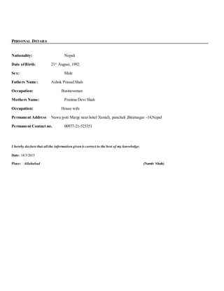PERSONAL DETAILS
Nationality: Nepali
Date ofBirth: 21st
August, 1992.
Sex: Male
Fathers Name: Ashok Prasad Shah
Occupation: Businessman
Mothers Name: Pratima Devi Shah
Occupation: House wife
Permanent Address Nawa jyoti Marg( near hotel Xenial), panchali ,Biratnagar -14,Nepal
Permanent Contact no. 00977-21-525351
I hereby declare that all the information given is correct to the best of my knowledge.
Date: 14/5/2015
Place: Allahabad (Namit Shah)
 