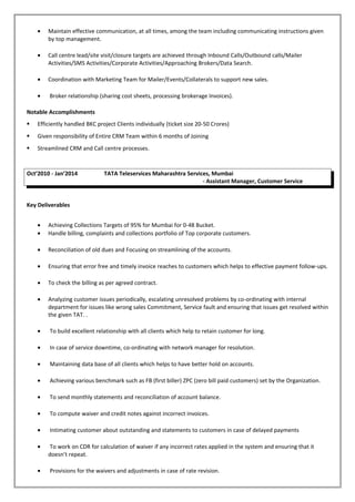 • Maintain effective communication, at all times, among the team including communicating instructions given
by top management.
• Call centre lead/site visit/closure targets are achieved through Inbound Calls/Outbound calls/Mailer
Activities/SMS Activities/Corporate Activities/Approaching Brokers/Data Search.
• Coordination with Marketing Team for Mailer/Events/Collaterals to support new sales.
• Broker relationship (sharing cost sheets, processing brokerage Invoices).
Notable Accomplishments
 Efficiently handled BKC project Clients individually (ticket size 20-50 Crores)
 Given responsibility of Entire CRM Team within 6 months of Joining
 Streamlined CRM and Call centre processes.
Oct’2010 - Jan’2014 TATA Teleservices Maharashtra Services, Mumbai
- Assistant Manager, Customer Service
Key Deliverables
• Achieving Collections Targets of 95% for Mumbai for 0-48 Bucket.
• Handle billing, complaints and collections portfolio of Top corporate customers.
• Reconciliation of old dues and Focusing on streamlining of the accounts.
• Ensuring that error free and timely invoice reaches to customers which helps to effective payment follow-ups.
• To check the billing as per agreed contract.
• Analyzing customer issues periodically, escalating unresolved problems by co-ordinating with internal
department for issues like wrong sales Commitment, Service fault and ensuring that issues get resolved within
the given TAT. .
• To build excellent relationship with all clients which help to retain customer for long.
• In case of service downtime, co-ordinating with network manager for resolution.
• Maintaining data base of all clients which helps to have better hold on accounts.
• Achieving various benchmark such as FB (first biller) ZPC (zero bill paid customers) set by the Organization.
• To send monthly statements and reconciliation of account balance.
• To compute waiver and credit notes against incorrect invoices.
• Intimating customer about outstanding and statements to customers in case of delayed payments
• To work on CDR for calculation of waiver if any incorrect rates applied in the system and ensuring that it
doesn’t repeat.
• Provisions for the waivers and adjustments in case of rate revision.
 