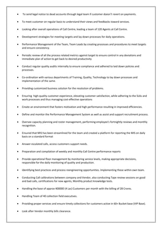 • To send legal notice to dead accounts through legal team if customer doesn’t revert on payments.
• To meet customer on regular basis to understand their views and feedbacks toward services.
• Looking after overall operations of Call Centre, leading a team of 120 Agents at Call Centre.
• Development strategies for meeting targets and lay down processes for daily operations.
• Performance Management of the Team, Team Leads by creating processes and procedures to meet targets
and ensure consistency.
• Periodic review of all the process related metrics against target to ensure control in any deviations and
immediate plan of action to get back to desired productivity
• Conduct regular quality audits internally to ensure compliance and adhered to laid down policies and
processes.
• Co-ordination with various departments of Training, Quality, Technology to lay down processes and
implementation of the same.
• Providing customized business solution for the resolution of problems.
• Ensuring high-quality customer experience, elevating customer satisfaction, while adhering to the SLAs and
work processes and thus managing cost-effective operations
• Create an environment that fosters motivation and high performance resulting in improved efficiencies.
• Define and monitor the Performance Management System as well as assist and support recruitment process.
• Oversee capacity planning and roster management, performing employee's fortnightly reviews and monthly
recognition.
• Ensured that MIS has been streamlined for the team and created a platform for reporting the MIS on daily
basis on a standard format
• Answer escalated calls, access customers support needs.
• Preparation and compilation of weekly and monthly Call Centre performance reports
• Provide operational floor management by monitoring service levels, making appropriate decisions,
responsible for the daily monitoring of quality and production.
• Identifying best practices and process reengineering opportunities. Implementing these within own team.
• Conducting Call calibrations between company and Vendor, also conducting Tape review sessions on good
and bad calls, certifications for new agents, Monthly product knowledge tests.
• Handling the base of approx 400000 (4 Lac) Customers per month with the billing of 28 Crores.
• Handling Team of 40 collection field executives.
• Providing proper services and ensure timely collections for customers active in 60+ Bucket base (VIP Base).
• Look after Vendor monthly bills clearance.
 