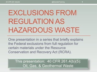 EXCLUSIONS FROM
REGULATION AS
HAZARDOUS WASTE
One presentation in a series that briefly explains
the Federal exclusions from full regulation for
certain materials under the Resource
Conservation and Recovery Act (RCRA).
40 CFR 261.4(b)(5) @DanielsTraining 1
This presentation: 40 CFR 261.4(b)(5):
Oil, Gas, & Geothermal Waste
 
