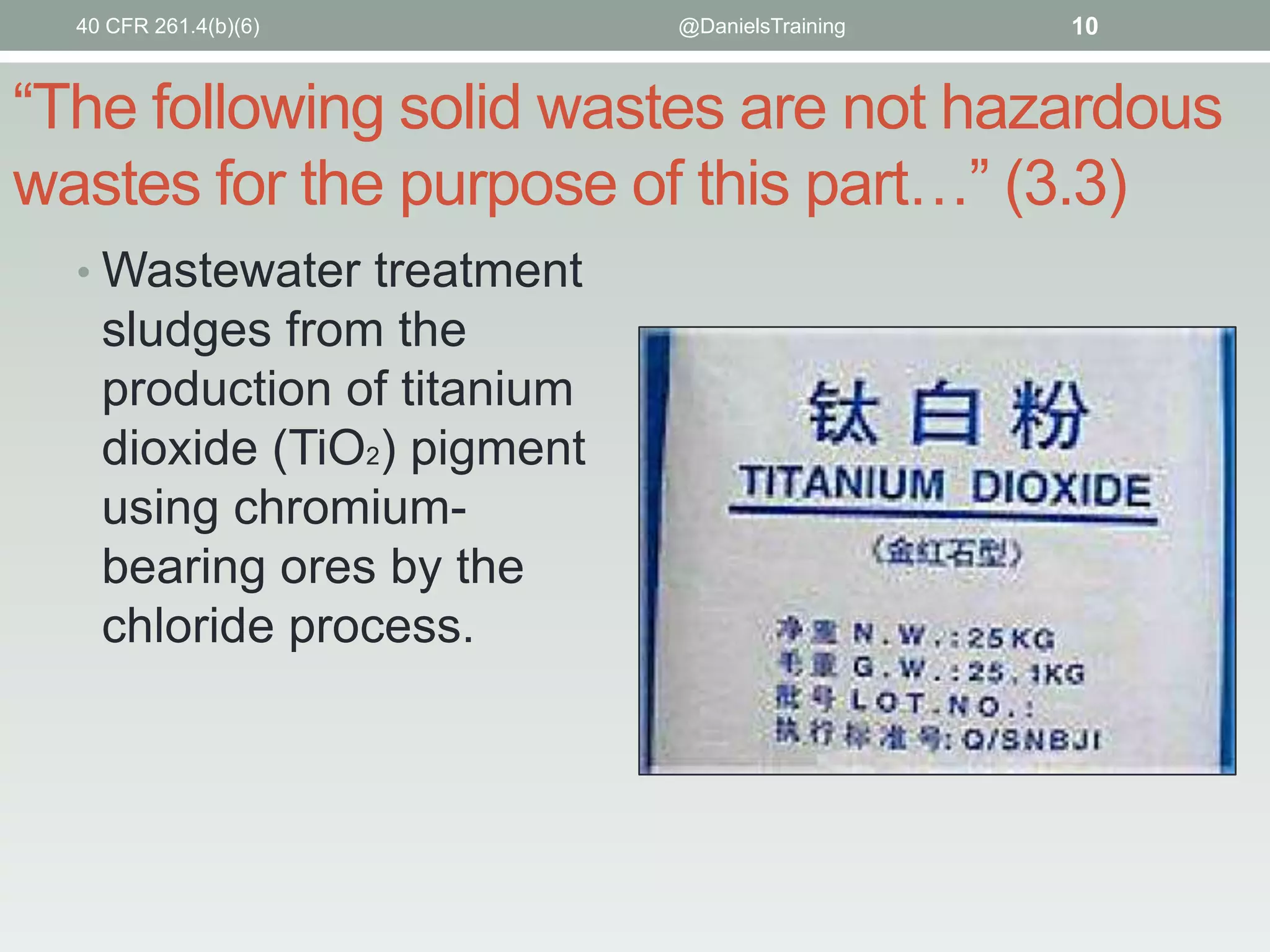 40 CFR 261.4(b)(6)

@DanielsTraining

10

“The following solid wastes are not hazardous
wastes for the purpose of this part…” (3.3)
• Wastewater treatment

sludges from the
production of titanium
dioxide (TiO2) pigment
using chromiumbearing ores by the
chloride process.

 