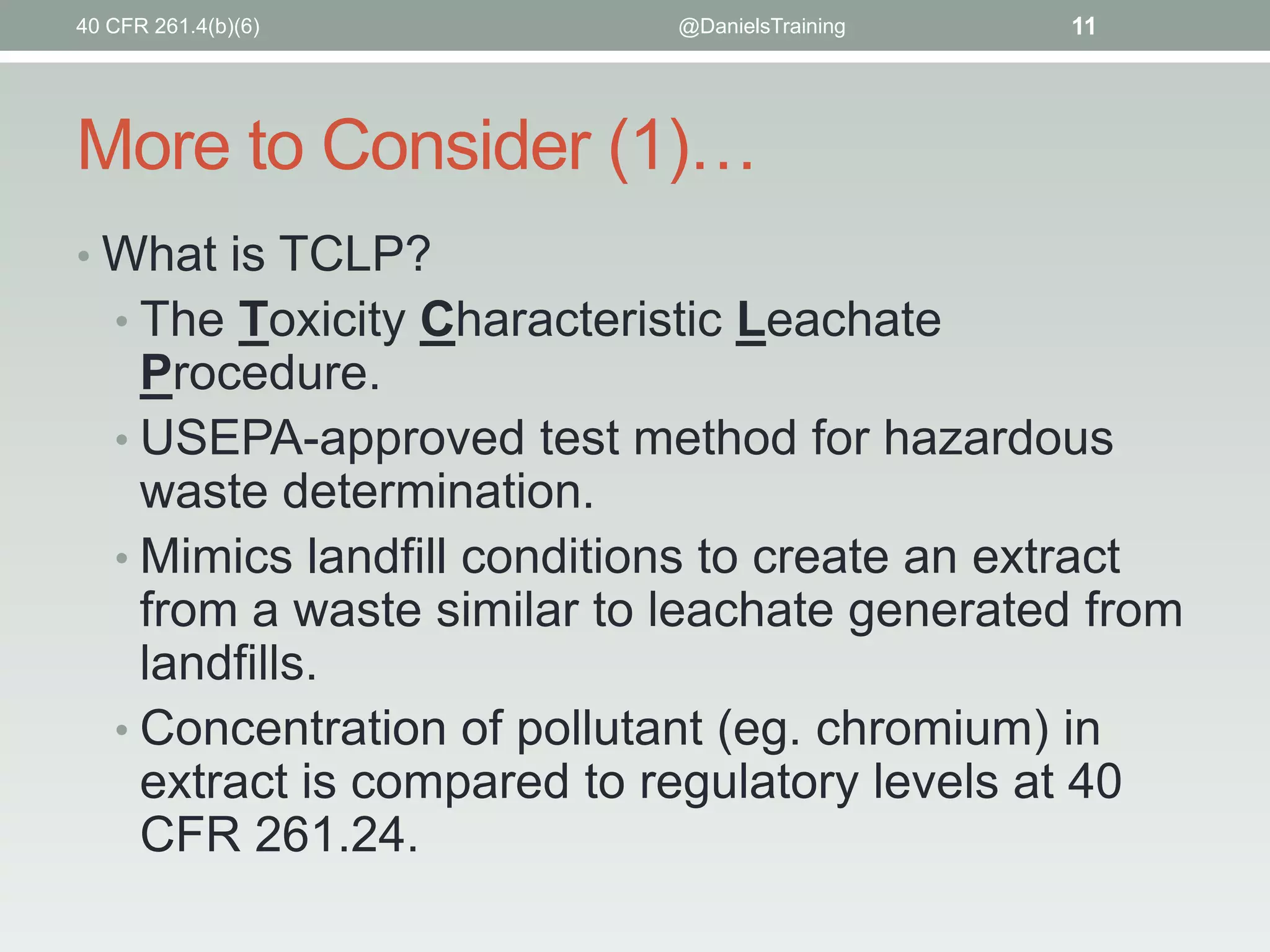 40 CFR 261.4(b)(6)

@DanielsTraining

11

More to Consider (1)…
• What is TCLP?

• The Toxicity Characteristic Leachate

Procedure.
• USEPA-approved test method for hazardous
waste determination.
• Mimics landfill conditions to create an extract
from a waste similar to leachate generated from
landfills.
• Concentration of pollutant (eg. chromium) in
extract is compared to regulatory levels at 40
CFR 261.24.

 