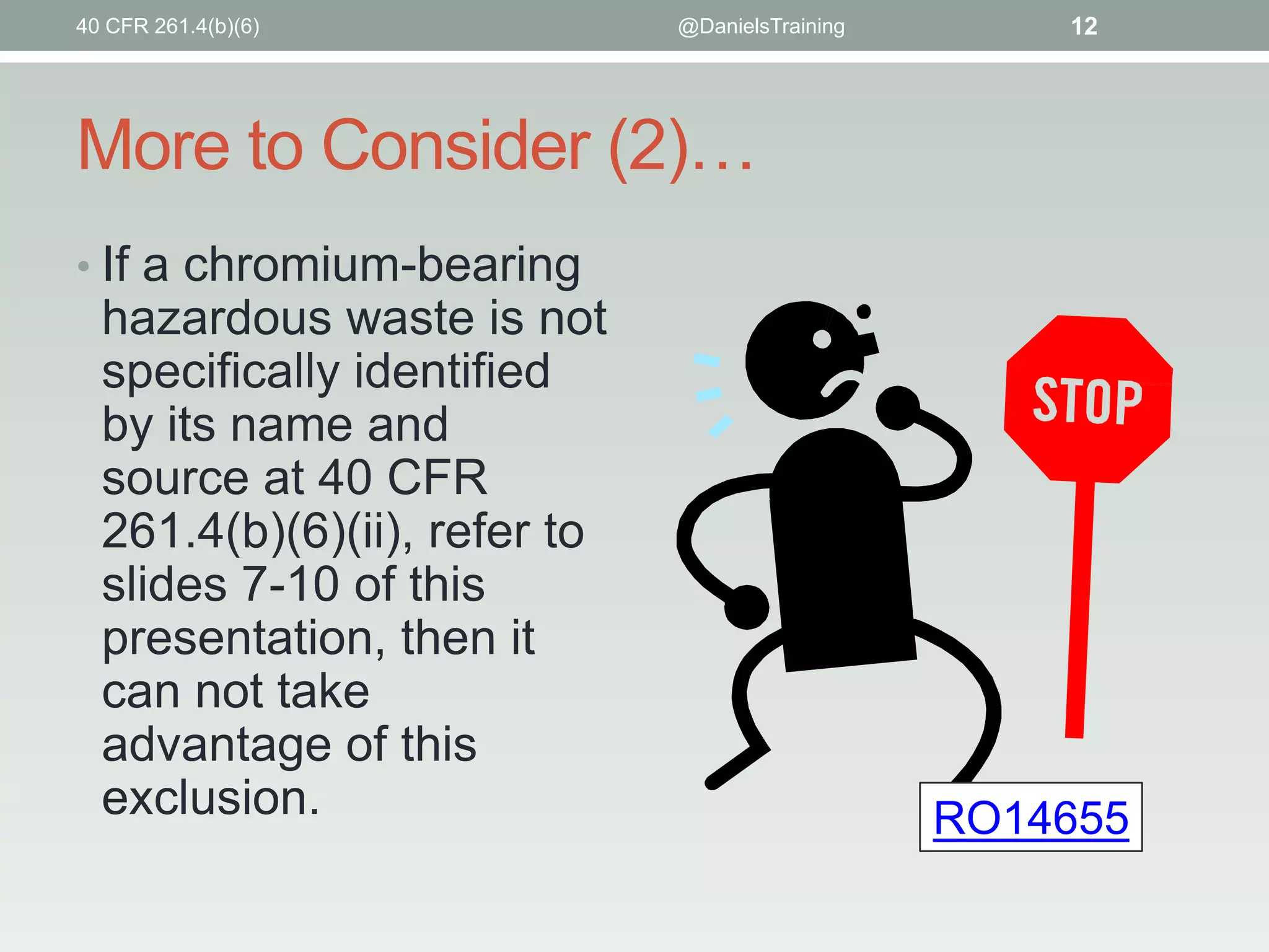 40 CFR 261.4(b)(6)

@DanielsTraining

12

More to Consider (2)…
• If a chromium-bearing

hazardous waste is not
specifically identified
by its name and
source at 40 CFR
261.4(b)(6)(ii), refer to
slides 7-10 of this
presentation, then it
can not take
advantage of this
exclusion.

RO14655

 
