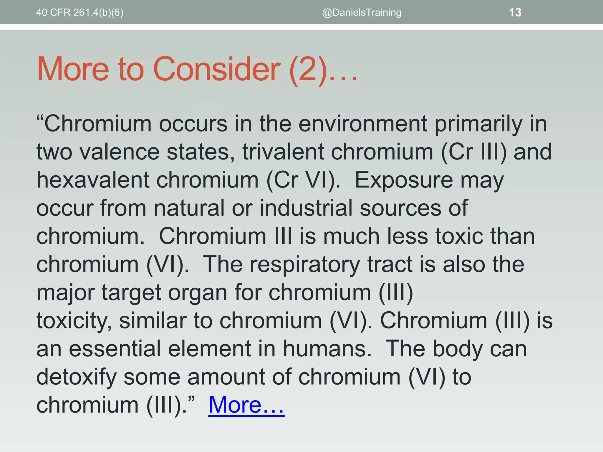 40 CFR 261.4(b)(6)

@DanielsTraining

13

More to Consider (2)…
“Chromium occurs in the environment primarily in
two valence states, trivalent chromium (Cr III) and
hexavalent chromium (Cr VI). Exposure may
occur from natural or industrial sources of
chromium. Chromium III is much less toxic than
chromium (VI). The respiratory tract is also the
major target organ for chromium (III)
toxicity, similar to chromium (VI). Chromium (III) is
an essential element in humans. The body can
detoxify some amount of chromium (VI) to
chromium (III).” More…

 