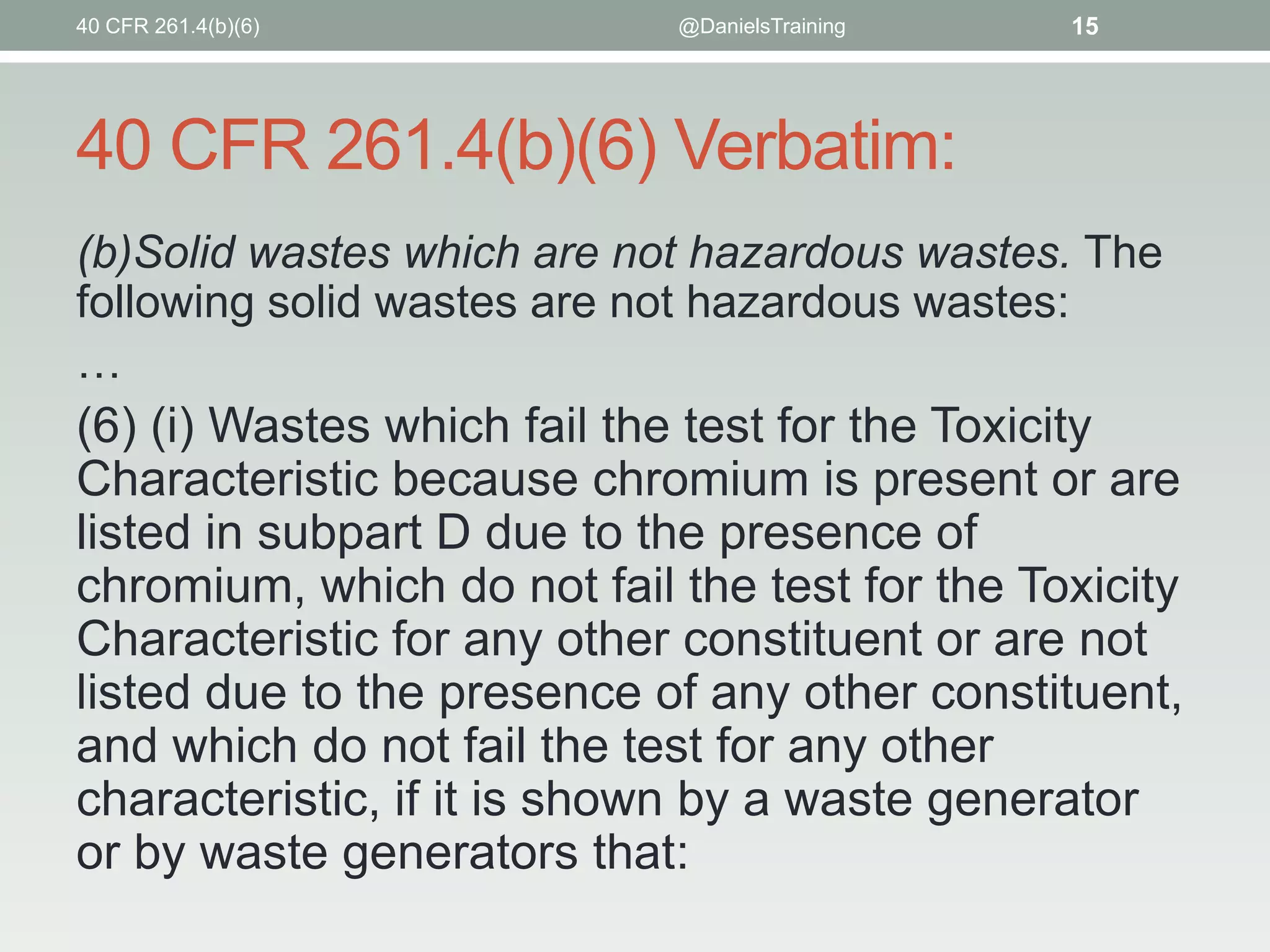 40 CFR 261.4(b)(6)

@DanielsTraining

15

40 CFR 261.4(b)(6) Verbatim:
(b)Solid wastes which are not hazardous wastes. The
following solid wastes are not hazardous wastes:
…

(6) (i) Wastes which fail the test for the Toxicity
Characteristic because chromium is present or are
listed in subpart D due to the presence of
chromium, which do not fail the test for the Toxicity
Characteristic for any other constituent or are not
listed due to the presence of any other constituent,
and which do not fail the test for any other
characteristic, if it is shown by a waste generator
or by waste generators that:

 
