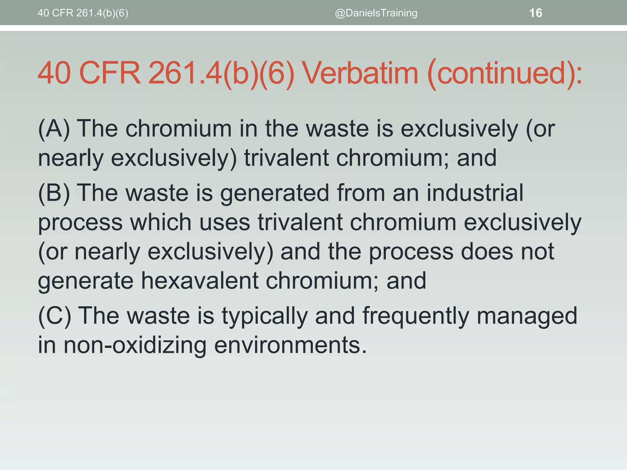 40 CFR 261.4(b)(6)

@DanielsTraining

16

40 CFR 261.4(b)(6) Verbatim (continued):
(A) The chromium in the waste is exclusively (or
nearly exclusively) trivalent chromium; and
(B) The waste is generated from an industrial
process which uses trivalent chromium exclusively
(or nearly exclusively) and the process does not
generate hexavalent chromium; and
(C) The waste is typically and frequently managed
in non-oxidizing environments.

 
