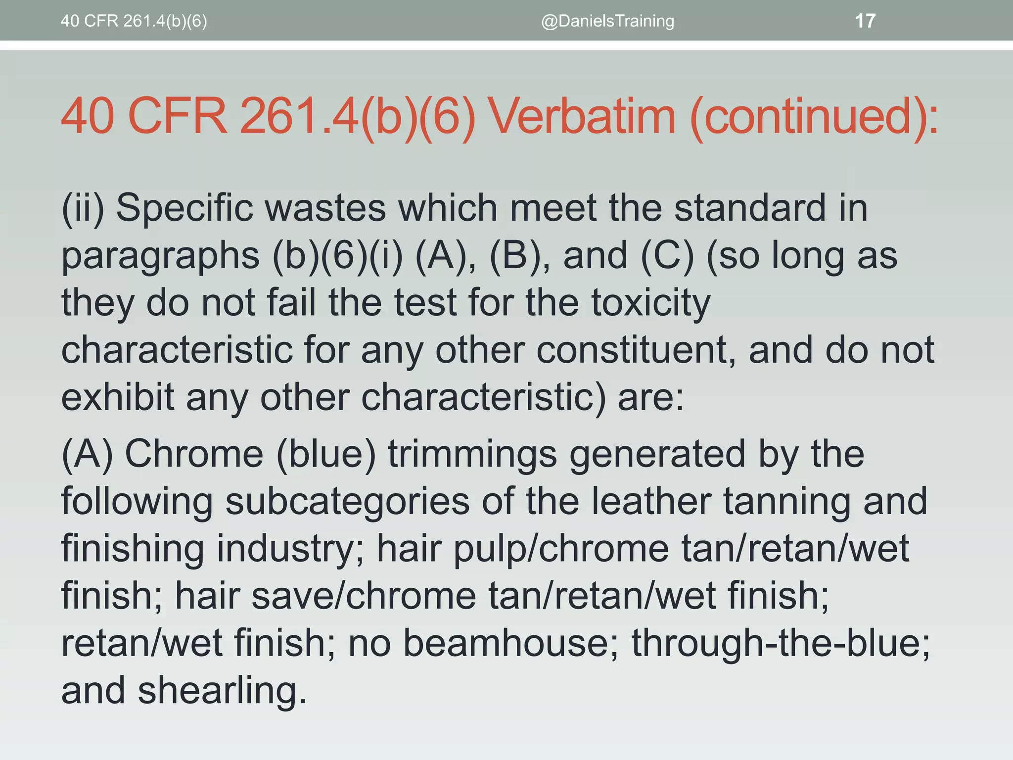 40 CFR 261.4(b)(6)

@DanielsTraining

17

40 CFR 261.4(b)(6) Verbatim (continued):
(ii) Specific wastes which meet the standard in
paragraphs (b)(6)(i) (A), (B), and (C) (so long as
they do not fail the test for the toxicity
characteristic for any other constituent, and do not
exhibit any other characteristic) are:
(A) Chrome (blue) trimmings generated by the
following subcategories of the leather tanning and
finishing industry; hair pulp/chrome tan/retan/wet
finish; hair save/chrome tan/retan/wet finish;
retan/wet finish; no beamhouse; through-the-blue;
and shearling.

 