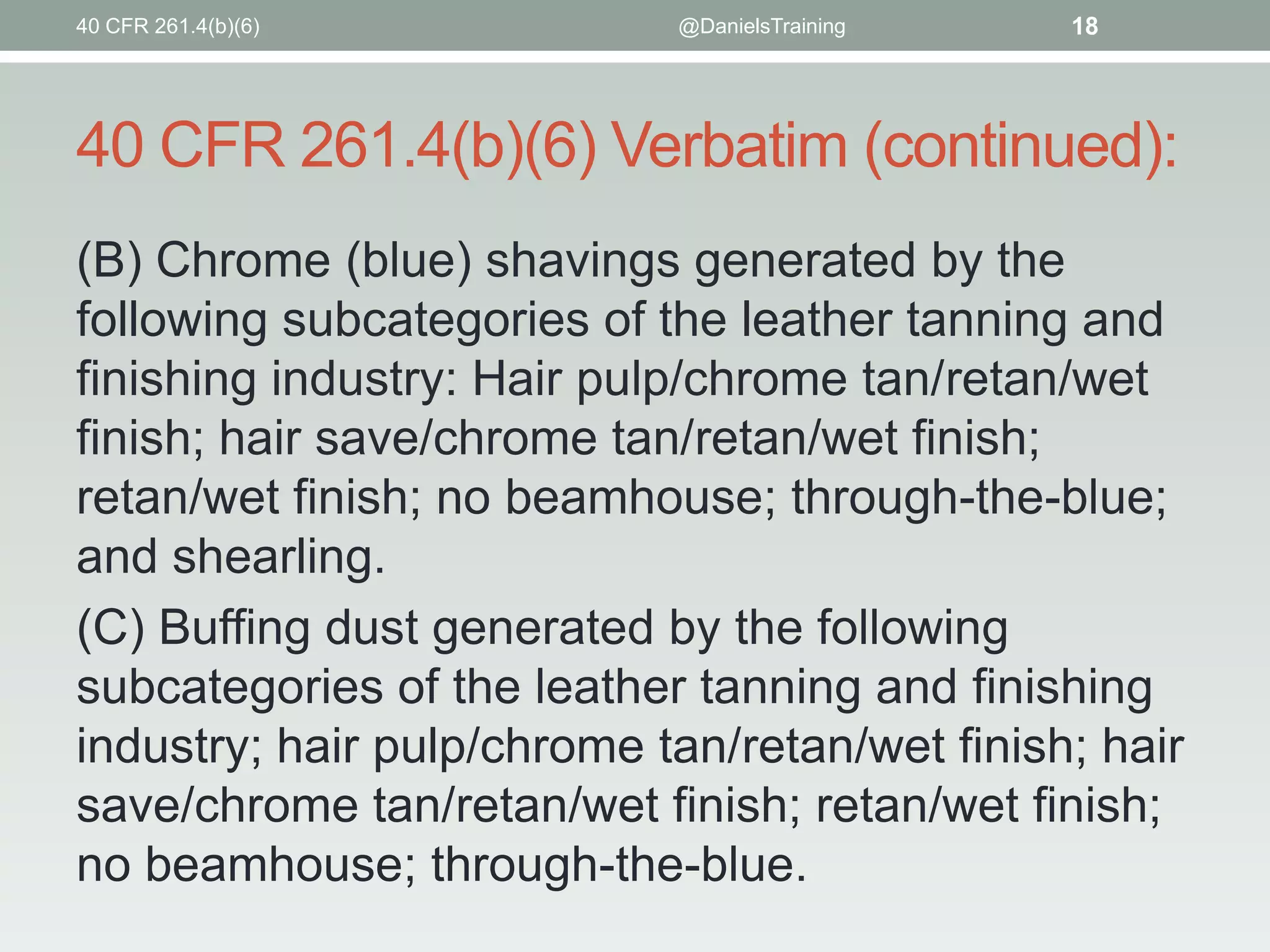 40 CFR 261.4(b)(6)

@DanielsTraining

18

40 CFR 261.4(b)(6) Verbatim (continued):
(B) Chrome (blue) shavings generated by the
following subcategories of the leather tanning and
finishing industry: Hair pulp/chrome tan/retan/wet
finish; hair save/chrome tan/retan/wet finish;
retan/wet finish; no beamhouse; through-the-blue;
and shearling.
(C) Buffing dust generated by the following
subcategories of the leather tanning and finishing
industry; hair pulp/chrome tan/retan/wet finish; hair
save/chrome tan/retan/wet finish; retan/wet finish;
no beamhouse; through-the-blue.

 