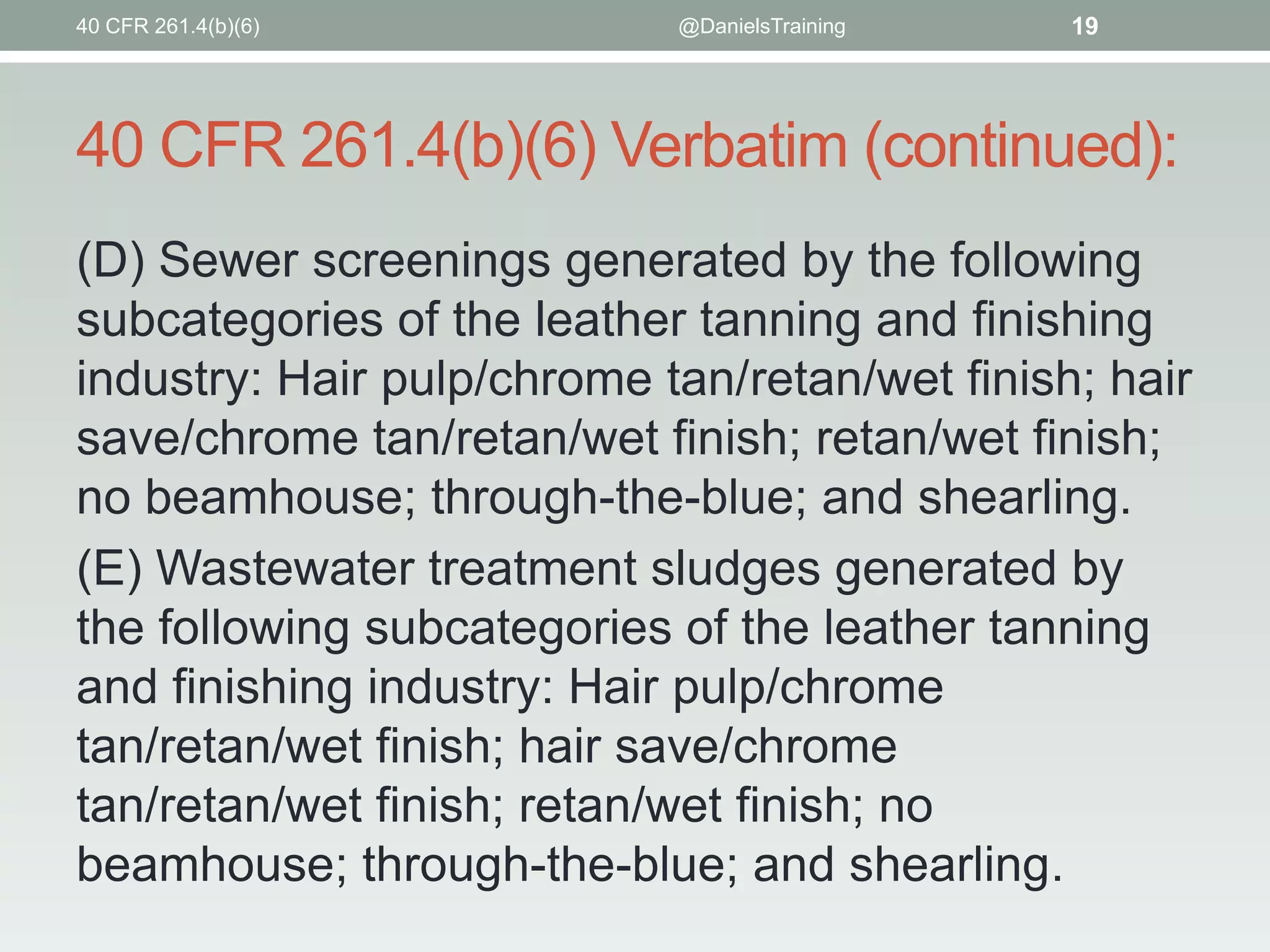 40 CFR 261.4(b)(6)

@DanielsTraining

19

40 CFR 261.4(b)(6) Verbatim (continued):
(D) Sewer screenings generated by the following
subcategories of the leather tanning and finishing
industry: Hair pulp/chrome tan/retan/wet finish; hair
save/chrome tan/retan/wet finish; retan/wet finish;
no beamhouse; through-the-blue; and shearling.
(E) Wastewater treatment sludges generated by
the following subcategories of the leather tanning
and finishing industry: Hair pulp/chrome
tan/retan/wet finish; hair save/chrome
tan/retan/wet finish; retan/wet finish; no
beamhouse; through-the-blue; and shearling.

 
