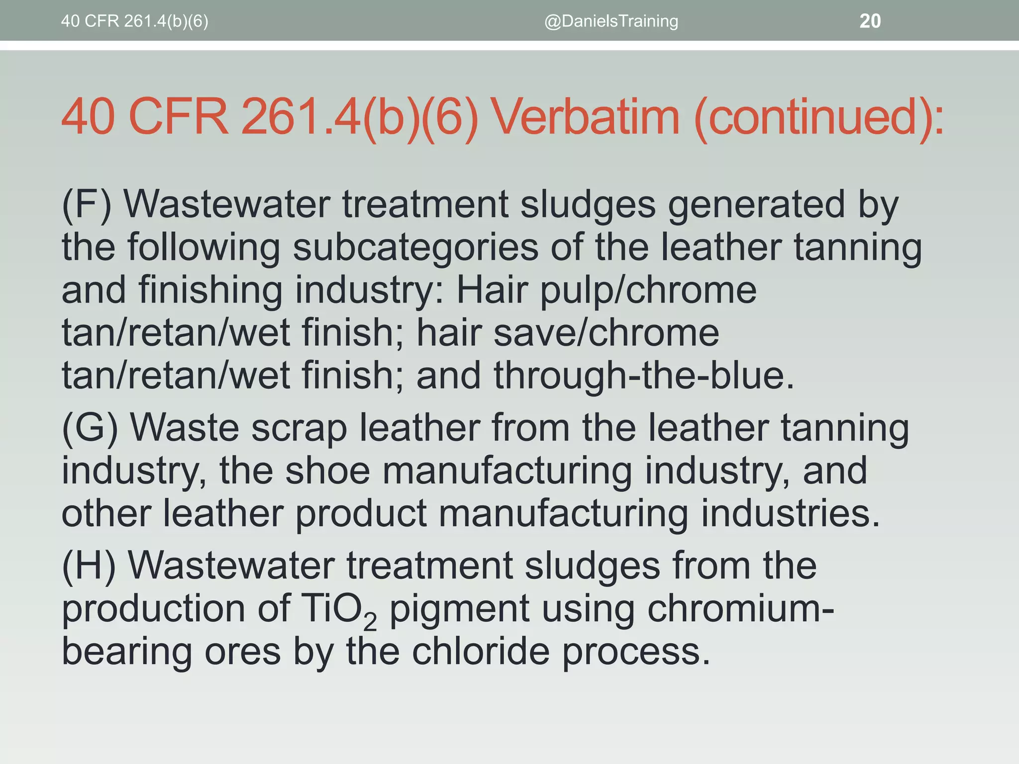 40 CFR 261.4(b)(6)

@DanielsTraining

20

40 CFR 261.4(b)(6) Verbatim (continued):
(F) Wastewater treatment sludges generated by
the following subcategories of the leather tanning
and finishing industry: Hair pulp/chrome
tan/retan/wet finish; hair save/chrome
tan/retan/wet finish; and through-the-blue.
(G) Waste scrap leather from the leather tanning
industry, the shoe manufacturing industry, and
other leather product manufacturing industries.
(H) Wastewater treatment sludges from the
production of TiO2 pigment using chromiumbearing ores by the chloride process.

 