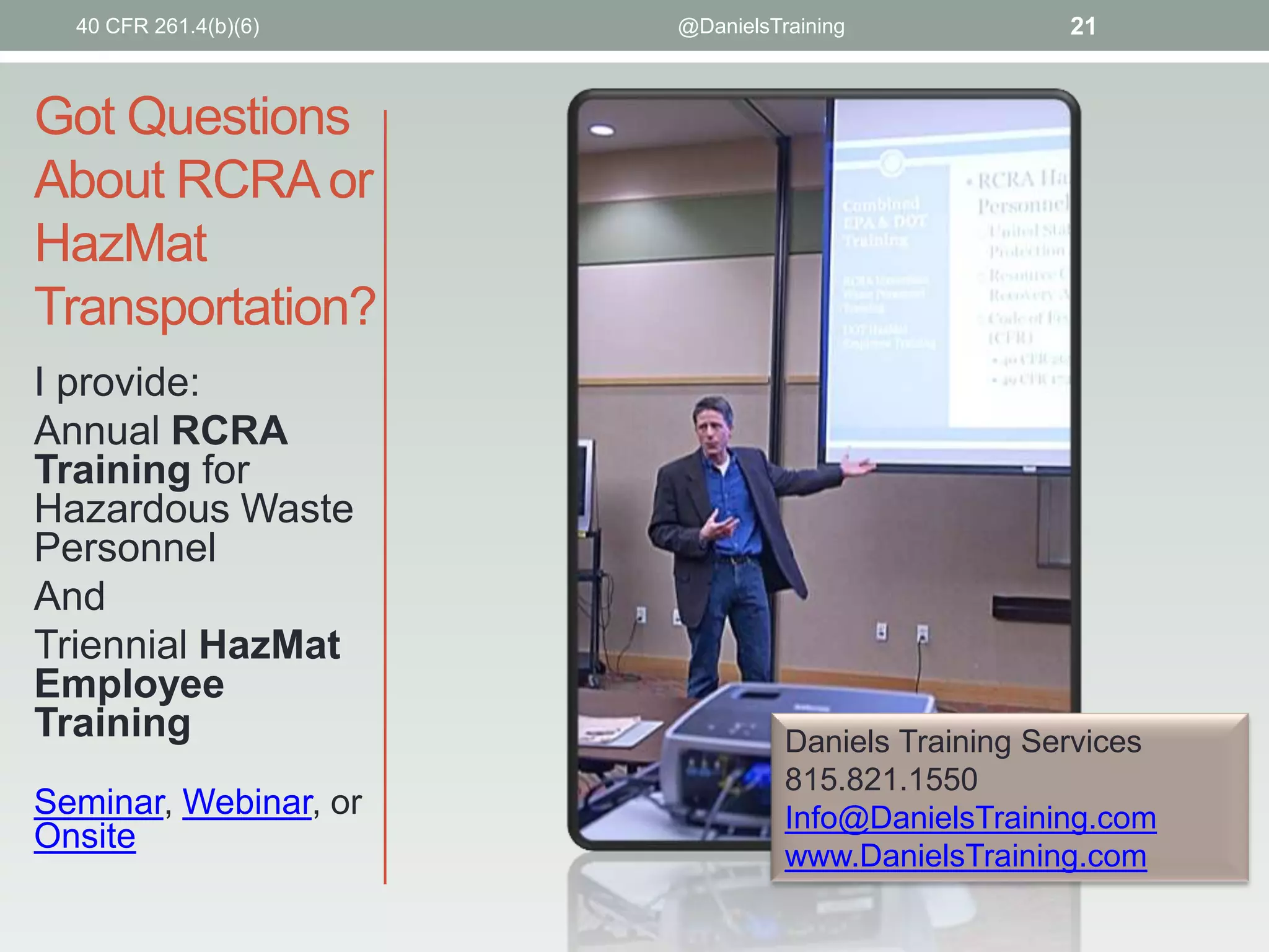 40 CFR 261.4(b)(6)

@DanielsTraining

21

Got Questions
About RCRA or
HazMat
Transportation?
I provide:
Annual RCRA
Training for
Hazardous Waste
Personnel
And
Triennial HazMat
Employee
Training
Seminar, Webinar, or
Onsite

Daniels Training Services
815.821.1550
Info@DanielsTraining.com
www.DanielsTraining.com

 