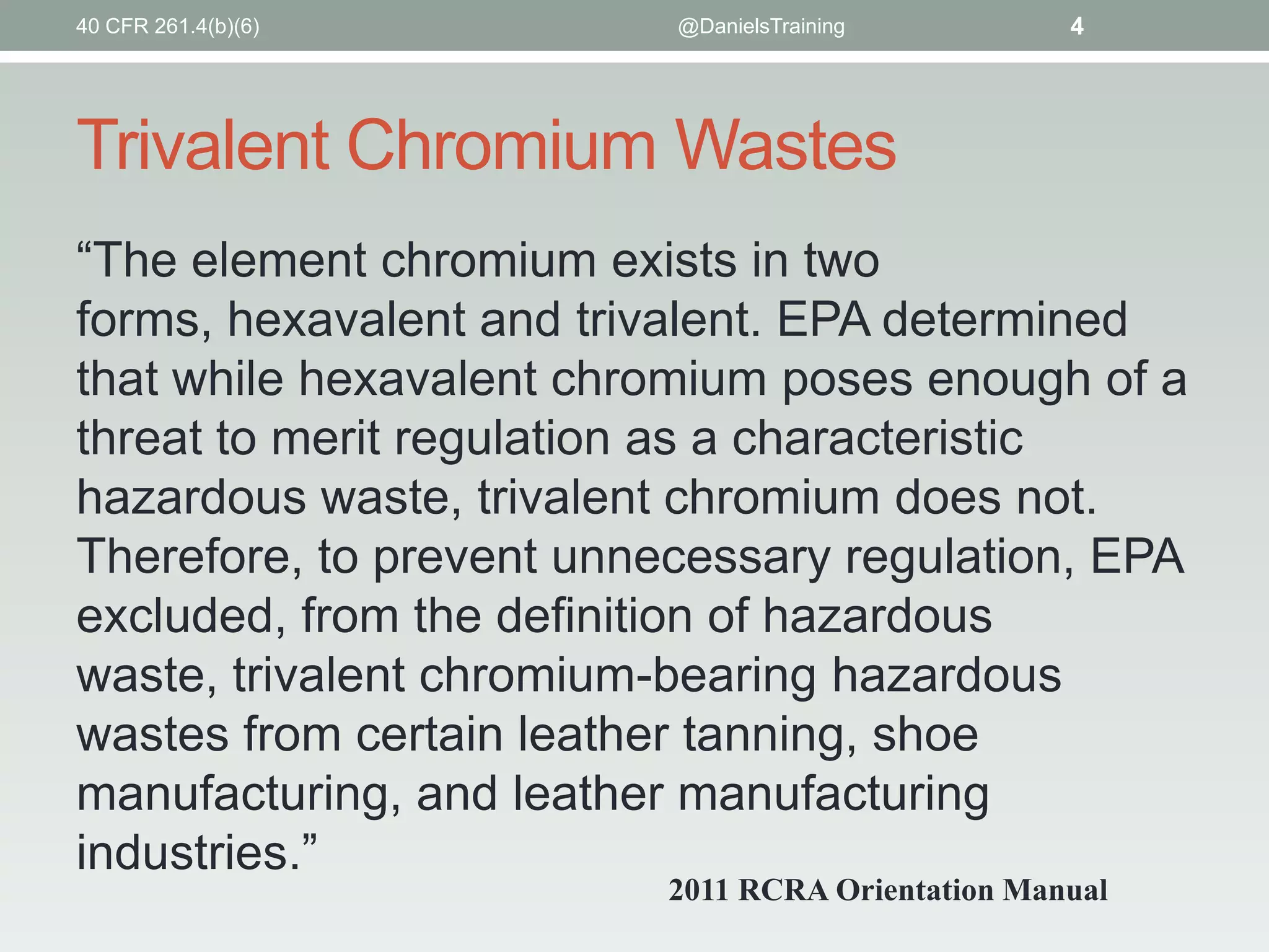 40 CFR 261.4(b)(6)

@DanielsTraining

4

Trivalent Chromium Wastes
“The element chromium exists in two
forms, hexavalent and trivalent. EPA determined
that while hexavalent chromium poses enough of a
threat to merit regulation as a characteristic
hazardous waste, trivalent chromium does not.
Therefore, to prevent unnecessary regulation, EPA
excluded, from the definition of hazardous
waste, trivalent chromium-bearing hazardous
wastes from certain leather tanning, shoe
manufacturing, and leather manufacturing
industries.”
2011 RCRA Orientation Manual

 