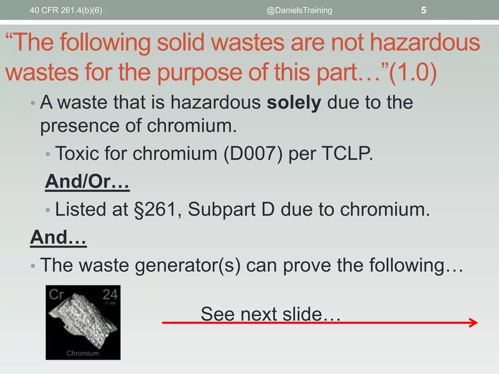 40 CFR 261.4(b)(6)

@DanielsTraining

5

“The following solid wastes are not hazardous
wastes for the purpose of this part…”(1.0)
• A waste that is hazardous solely due to the

presence of chromium.
• Toxic for chromium (D007) per TCLP.
And/Or…
• Listed at §261, Subpart D due to chromium.
And…
• The waste generator(s) can prove the following…
See next slide…

 