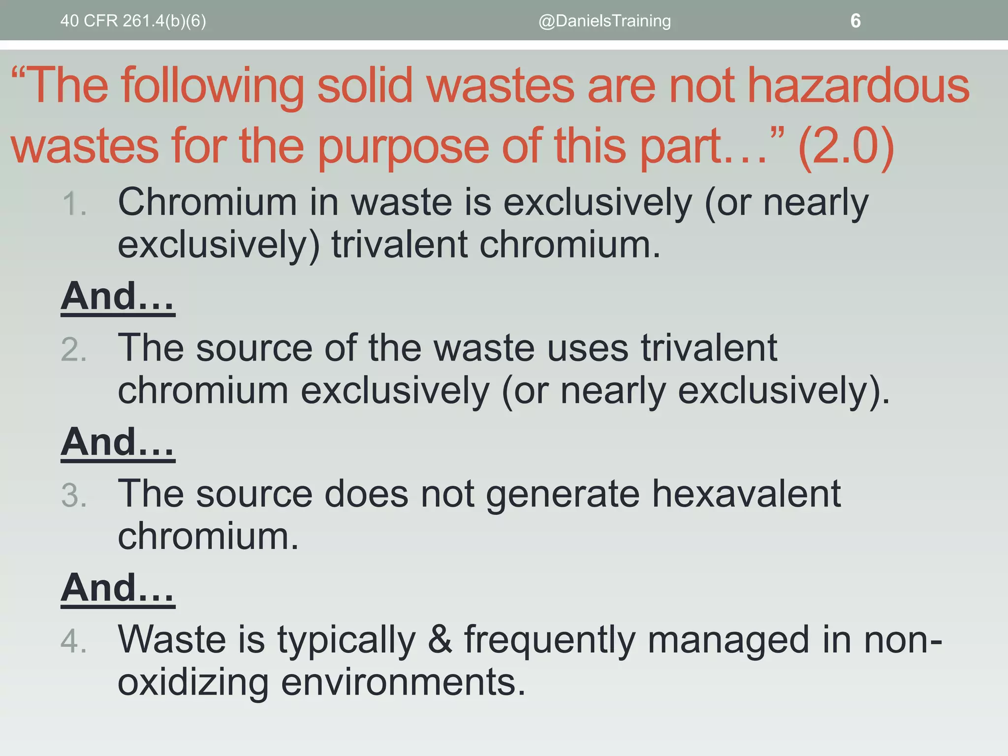 40 CFR 261.4(b)(6)

@DanielsTraining

6

“The following solid wastes are not hazardous
wastes for the purpose of this part…” (2.0)
1. Chromium in waste is exclusively (or nearly

exclusively) trivalent chromium.
And…
2. The source of the waste uses trivalent
chromium exclusively (or nearly exclusively).
And…
3. The source does not generate hexavalent
chromium.
And…
4. Waste is typically & frequently managed in nonoxidizing environments.

 
